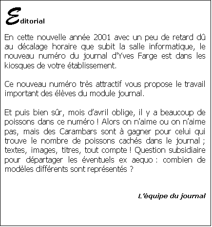 Zone de Texte: Editorial
En cette nouvelle anne 2001 avec un peu de retard d au dcalage horaire que subit la salle informatique, le nouveau numro du journal d'Yves Farge est dans les kiosques de votre tablissement.

Ce nouveau numro trs attractif vous propose le travail important des lves du module journal.

Et puis bien sr, mois davril oblige, il y a beaucoup de poissons dans ce numro ! Alors on naime ou on naime pas, mais des Carambars sont  gagner pour celui qui trouve le nombre de poissons cachs dans le journal ; textes, images, titres, tout compte ! Question subsidiaire pour dpartager les ventuels ex aequo : combien de modles diffrents sont reprsents ?


Lquipe du journal



