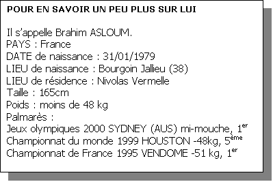 Zone de Texte: POUR EN SAVOIR UN PEU PLUS SUR LUI

Il sappelle Brahim ASLOUM.
PAYS : France 
DATE de naissance : 31/01/1979
LIEU de naissance : Bourgoin Jallieu (38)
LIEU de rsidence : Nivolas Vermelle
Taille : 165cm 
Poids : moins de 48 kg
Palmars :
Jeux olympiques 2000 SYDNEY (AUS) mi-mouche, 1er
Championnat du monde 1999 HOUSTON -48kg, 5me
Championnat de France 1995 VENDOME -51 kg, 1er


